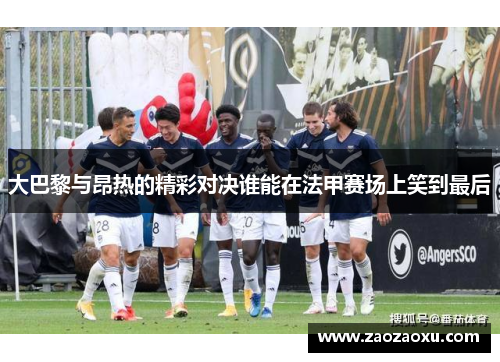 大巴黎与昂热的精彩对决谁能在法甲赛场上笑到最后