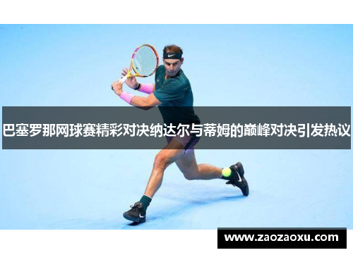 巴塞罗那网球赛精彩对决纳达尔与蒂姆的巅峰对决引发热议